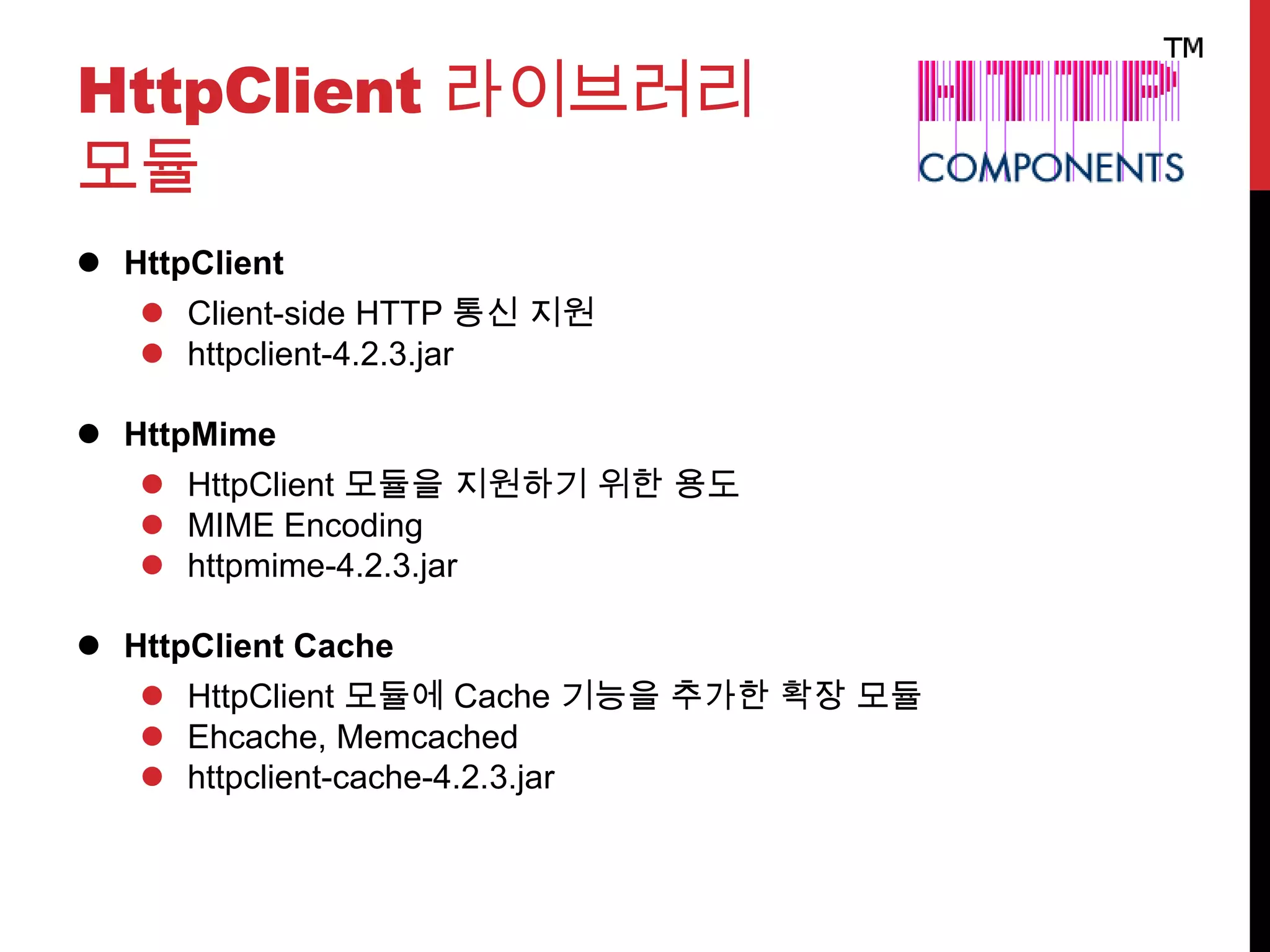 HttpClient 라이브러리
모듈
 HttpClient
 Client-side HTTP 통신 지원
 httpclient-4.2.3.jar
 HttpMime
 HttpClient 모듈을 지원하기 위한 용도
 MIME Encoding
 httpmime-4.2.3.jar
 HttpClient Cache
 HttpClient 모듈에 Cache 기능을 추가한 확장 모듈
 Ehcache, Memcached
 httpclient-cache-4.2.3.jar
 