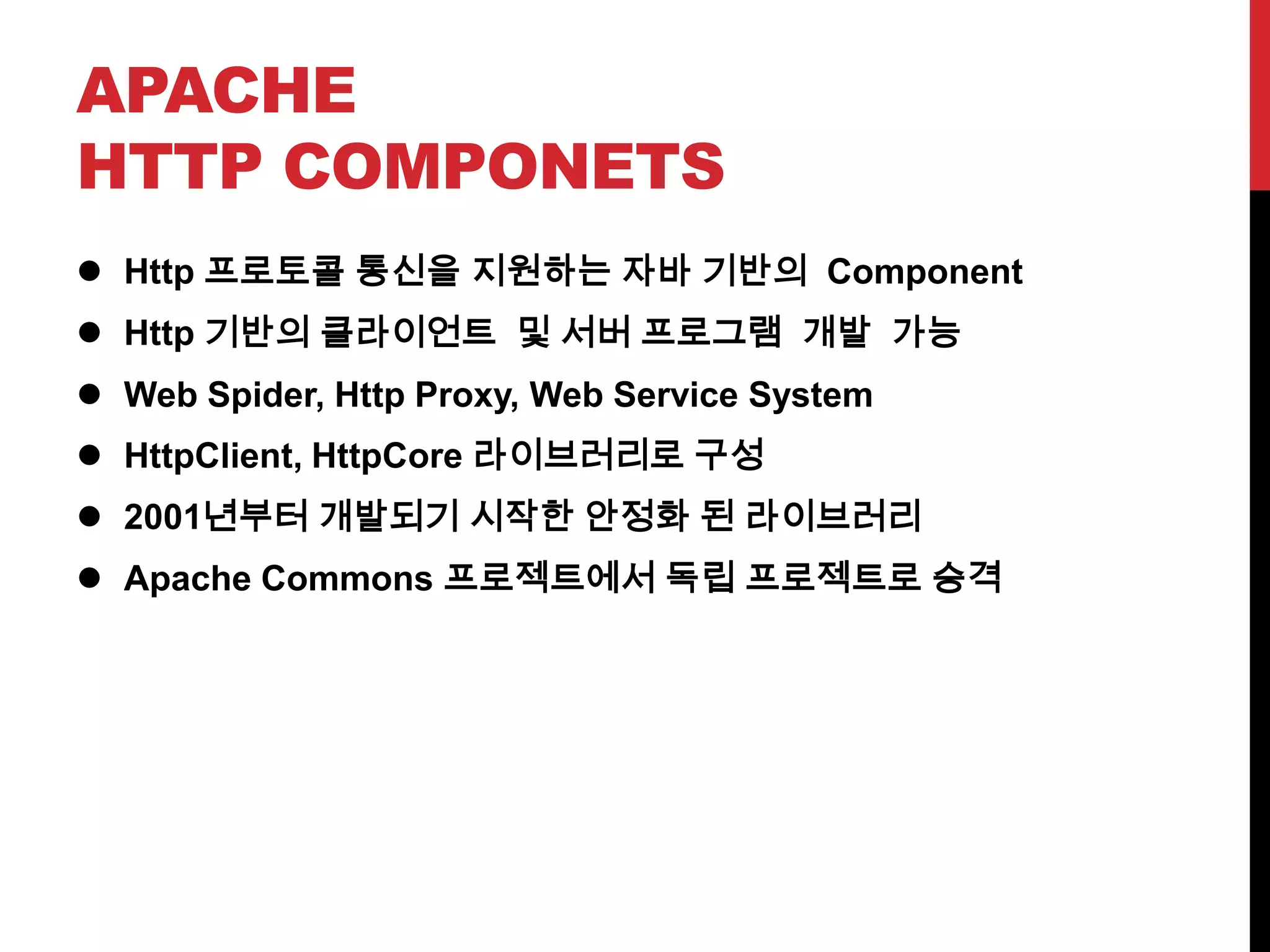 APACHE
HTTP COMPONETS
 Http 프로토콜 통신을 지원하는 자바 기반의 Component
 Http 기반의 클라이언트 및 서버 프로그램 개발 가능
 Web Spider, Http Proxy, Web Service System
 HttpClient, HttpCore 라이브러리로 구성
 2001년부터 개발되기 시작한 안정화 된 라이브러리
 Apache Commons 프로젝트에서 독립 프로젝트로 승격
 