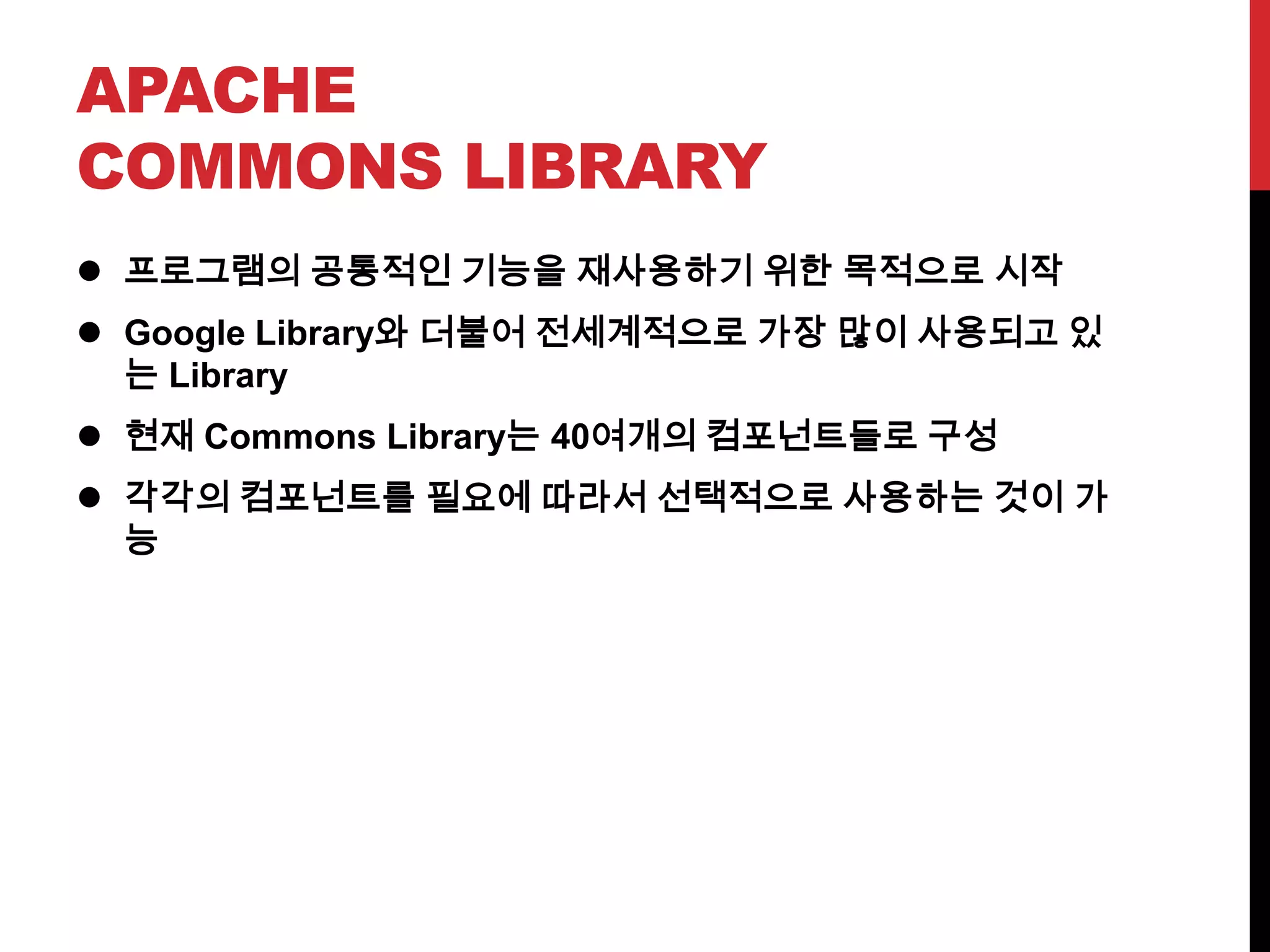 APACHE
COMMONS LIBRARY
 프로그램의 공통적인 기능을 재사용하기 위한 목적으로 시작
 Google Library와 더불어 전세계적으로 가장 많이 사용되고 있
는 Library
 현재 Commons Library는 40여개의 컴포넌트들로 구성
 각각의 컴포넌트를 필요에 따라서 선택적으로 사용하는 것이 가
능
 