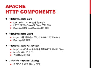 APACHE
HTTP COMPONENTS
 HttpComponents Core
 Low Level의 HTTP 전송 컴포넌트
 HTTP 기반의 Server와 Client 구현 가능
 Blocking I/O와 Non-Blocking I/O 지원
 HttpComponents Client
 HttpCore를 이용하여 구현한 HTTP 기반의 Client
 Blocking I/O 기반
 HttpComponents AysncClient
 HttpCore NIO를 이용하여 구현한 HTTP 기반의 Client
 Non-Blockin I/O 기반
 현재 Beta 버전임
 Commons HttpClient (legacy)
 과거 3.0 기준의 라이브러리
 