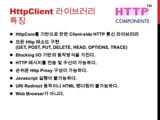 HttpClient 라이브러리
특징
 HttpCore를 기반으로 만든 Client-side HTTP 통신 라이브러리
 모든 Http 메소드 구현
(GET, POST, PUT, DELETE, HEAD, OPTIONS, TRACE)
 Blocking I/O 기반의 동작방식을 가진다.
 HTTP 메시지를 전송 및 수신이 가능하다.
 손쉬운 Http Proxy 구성이 가능하다.
 Javascript 실행이 불가능하다.
 URI Redirect 동작이나 HTML 랜더링이 불가능하다.
 Web Browser가 아니다.
 