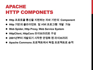 APACHE
HTTP COMPONETS
 Http 프로토콜 통신을 지원하는 자바 기반의 Component
 Http 기반의 클라이언트 및 서버 프로그램 개발 가능
 Web Spider, Http Proxy, Web Service System
 HttpClient, HttpCore 라이브러리로 구성
 2001년부터 개발되기 시작한 안정화 된 라이브러리
 Apache Commons 프로젝트에서 독립 프로젝트로 승격
 