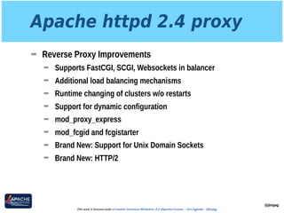 Apache httpd 2.4 proxy
➡ Reverse Proxy Improvements
➡ Supports FastCGI, SCGI, Websockets in balancer
➡ Additional load balancing mechanisms
➡ Runtime changing of clusters w/o restarts
➡ Support for dynamic configuration
➡ mod_proxy_express
➡ mod_fcgid and fcgistarter
➡ Brand New: Support for Unix Domain Sockets
➡ Brand New: HTTP/2
@jimjag
This work is licensed under a Creative Commons Attribution 3.0 Unported License. - Jim Jagielski - @jimjag
 