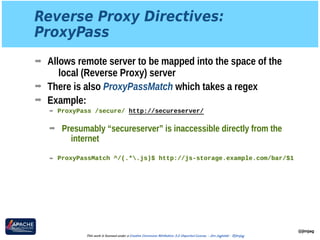Reverse Proxy Directives: 
ProxyPass
➡ Allows remote server to be mapped into the space of the
local (Reverse Proxy) server
➡ There is also ProxyPassMatch which takes a regex
➡ Example:
➡ ProxyPass /secure/ http://secureserver/ 
➡ Presumably “secureserver” is inaccessible directly from the
internet 
➡ ProxyPassMatch ^/(.*.js)$ http://js-storage.example.com/bar/$1
@jimjag
This work is licensed under a Creative Commons Attribution 3.0 Unported License. - Jim Jagielski - @jimjag
 