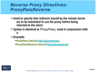 Reverse Proxy Directives: 
ProxyPassReverse
➡ Used to specify that redirects issued by the remote server
are to be translated to use the proxy before being
returned to the client.
➡ Syntax is identical to ProxyPass; used in conjunction with
it
➡ Example:
➡ProxyPass /secure/ http://secureserver/
➡ProxyPassReverse /secure/ http://secureserver/
@jimjag
This work is licensed under a Creative Commons Attribution 3.0 Unported License. - Jim Jagielski - @jimjag
 