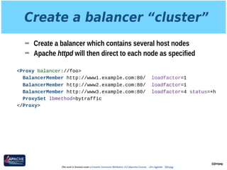 Create a balancer “cluster”
➡ Create a balancer which contains several host nodes
➡ Apache httpd will then direct to each node as specified
@jimjag
This work is licensed under a Creative Commons Attribution 3.0 Unported License. - Jim Jagielski - @jimjag
<Proxy balancer://foo>
BalancerMember http://www1.example.com:80/ loadfactor=1
BalancerMember http://www2.example.com:80/ loadfactor=1
BalancerMember http://www3.example.com:80/ loadfactor=4 status=+h
ProxySet lbmethod=bytraffic
</Proxy>
 