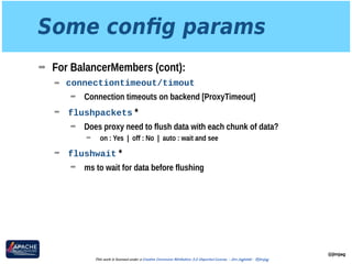 Some conﬁg params
➡ For BalancerMembers (cont):
➡ connectiontimeout/timout
➡ Connection timeouts on backend [ProxyTimeout]
➡ flushpackets *
➡ Does proxy need to flush data with each chunk of data?
➡ on : Yes | off : No | auto : wait and see
➡ flushwait *
➡ ms to wait for data before flushing
@jimjag
This work is licensed under a Creative Commons Attribution 3.0 Unported License. - Jim Jagielski - @jimjag
 