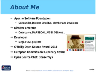 About Me
➡ Apache Software Foundation
➡ Co-founder, Director Emeritus, Member and Developer
➡ Director Emeritus
➡ Outercurve, MARSEC-XL, OSSI, OSI (ex)…
➡ Developer
➡ Mega FOSS projects
➡ O’Reilly Open Source Award: 2013
➡ European Commission: Luminary Award
➡ Open Source Chef: ConsenSys
@jimjag
This work is licensed under a Creative Commons Attribution 3.0 Unported License. - Jim Jagielski - @jimjag
 