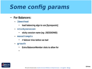 Some conﬁg params
➡ For Balancers:
➡ lbmethod
➡ load balancing algo to use [byrequests]
➡ stickysession
➡ sticky session name (eg: JSESSIONID)
➡ maxattempts
➡ # failover tries before we bail
➡ growth
➡ Extra BalancerMember slots to allow for
➡
@jimjag
This work is licensed under a Creative Commons Attribution 3.0 Unported License. - Jim Jagielski - @jimjag
 