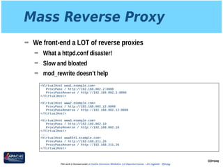 Mass Reverse Proxy
➡ We front-end a LOT of reverse proxies
➡ What a httpd.conf disaster!
➡ Slow and bloated
➡ mod_rewrite doesn’t help
@jimjag
This work is licensed under a Creative Commons Attribution 3.0 Unported License. - Jim Jagielski - @jimjag
<VirtualHost www1.example.com>
ProxyPass / http://192.168.002.2:8080
ProxyPassReverse / http://192.168.002.2:8080
</VirtualHost>
 
<VirtualHost www2.example.com>
ProxyPass / http://192.168.002.12:8088 
ProxyPassReverse / http://192.168.002.12:8088
</VirtualHost>
<VirtualHost www3.example.com>
ProxyPass / http://192.168.002.10
ProxyPassReverse / http://192.168.002.10
</VirtualHost>
...
<VirtualHost www6341.example.com>
ProxyPass / http://192.168.211.26
ProxyPassReverse / http://192.168.211.26
</VirtualHost>
 