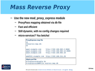 Mass Reverse Proxy
➡ Use the new mod_proxy_express module
➡ ProxyPass mapping obtained via db file
➡ Fast and efficient
➡ Still dynamic, with no config changes required
➡ micro-services? You betcha!
@jimjag
This work is licensed under a Creative Commons Attribution 3.0 Unported License. - Jim Jagielski - @jimjag
ProxyExpress map file
## 
##express-map.db: 
## 
 
www1.example.com http://192.168.002.2:8080 
www2.example.com http://192.168.002.12:8088 
www3.example.com http://192.168.002.10
...
www6341.example.com http://192.168.211.26
httpd.conf file
ProxyExpressEnable On
ProxyExpressDBMFile express-map.db
 