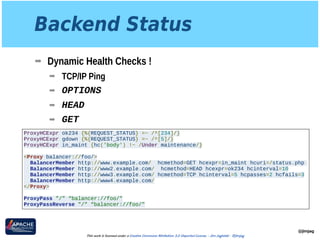 Backend Status
➡ Dynamic Health Checks !
➡ TCP/IP Ping
➡ OPTIONS
➡ HEAD
➡ GET
@jimjag
This work is licensed under a Creative Commons Attribution 3.0 Unported License. - Jim Jagielski - @jimjag
ProxyHCExpr ok234 {%{REQUEST_STATUS} =~ /^[234]/}
ProxyHCExpr gdown {%{REQUEST_STATUS} =~ /^[5]/}
ProxyHCExpr in_maint {hc('body') !~ /Under maintenance/}
<Proxy balancer://foo/>
BalancerMember http://www.example.com/ hcmethod=GET hcexpr=in_maint hcuri=/status.php
BalancerMember http://www2.example.com/ hcmethod=HEAD hcexpr=ok234 hcinterval=10
BalancerMember http://www3.example.com/ hcmethod=TCP hcinterval=5 hcpasses=2 hcfails=3
BalancerMember http://www4.example.com/
</Proxy>
ProxyPass "/" “balancer://foo/"
ProxyPassReverse "/" “balancer://foo/"
 