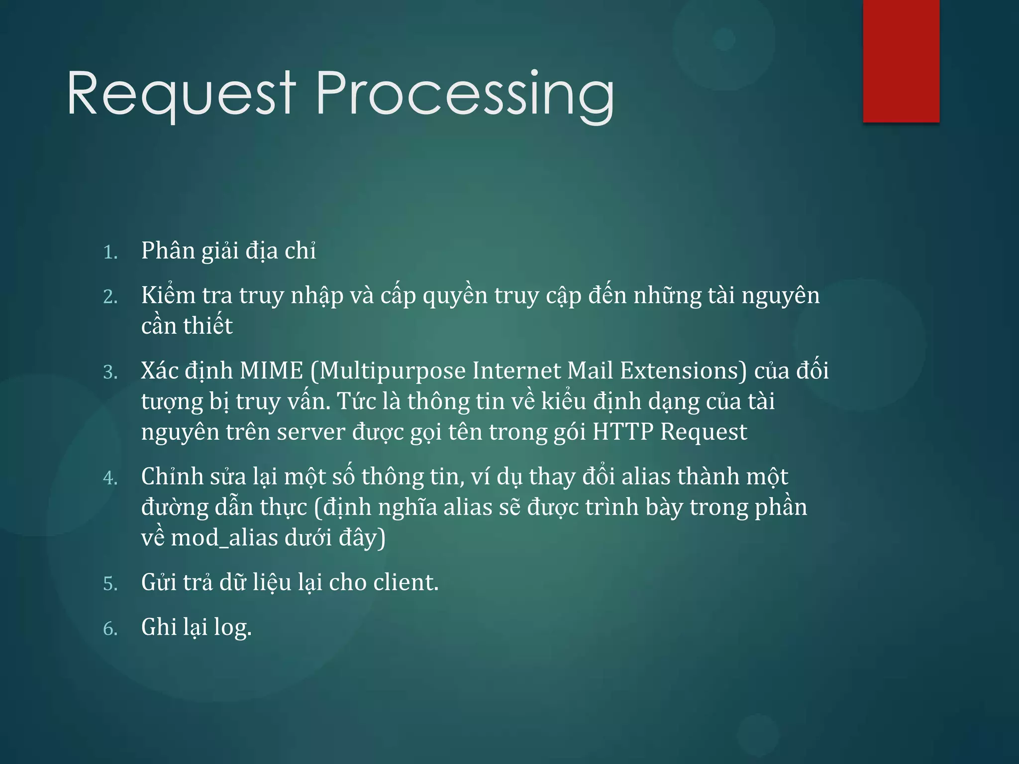 Request Processing

 1.   Phân giải địa chỉ
 2.   Kiểm tra truy nhập và cấp quyền truy cập đến những tài nguyên
      cần thiết
 3.   Xác định MIME (Multipurpose Internet Mail Extensions) của đối
      tượng bị truy vấn. Tức là thông tin về kiểu định dạng của tài
      nguyên trên server được gọi tên trong gói HTTP Request
 4.   Chỉnh sửa lại một số thông tin, ví dụ thay đổi alias thành một
      đường dẫn thực (định nghĩa alias sẽ được trình bày trong phần
      về mod_alias dưới đây)
 5.   Gửi trả dữ liệu lại cho client.
 6.   Ghi lại log.
 
