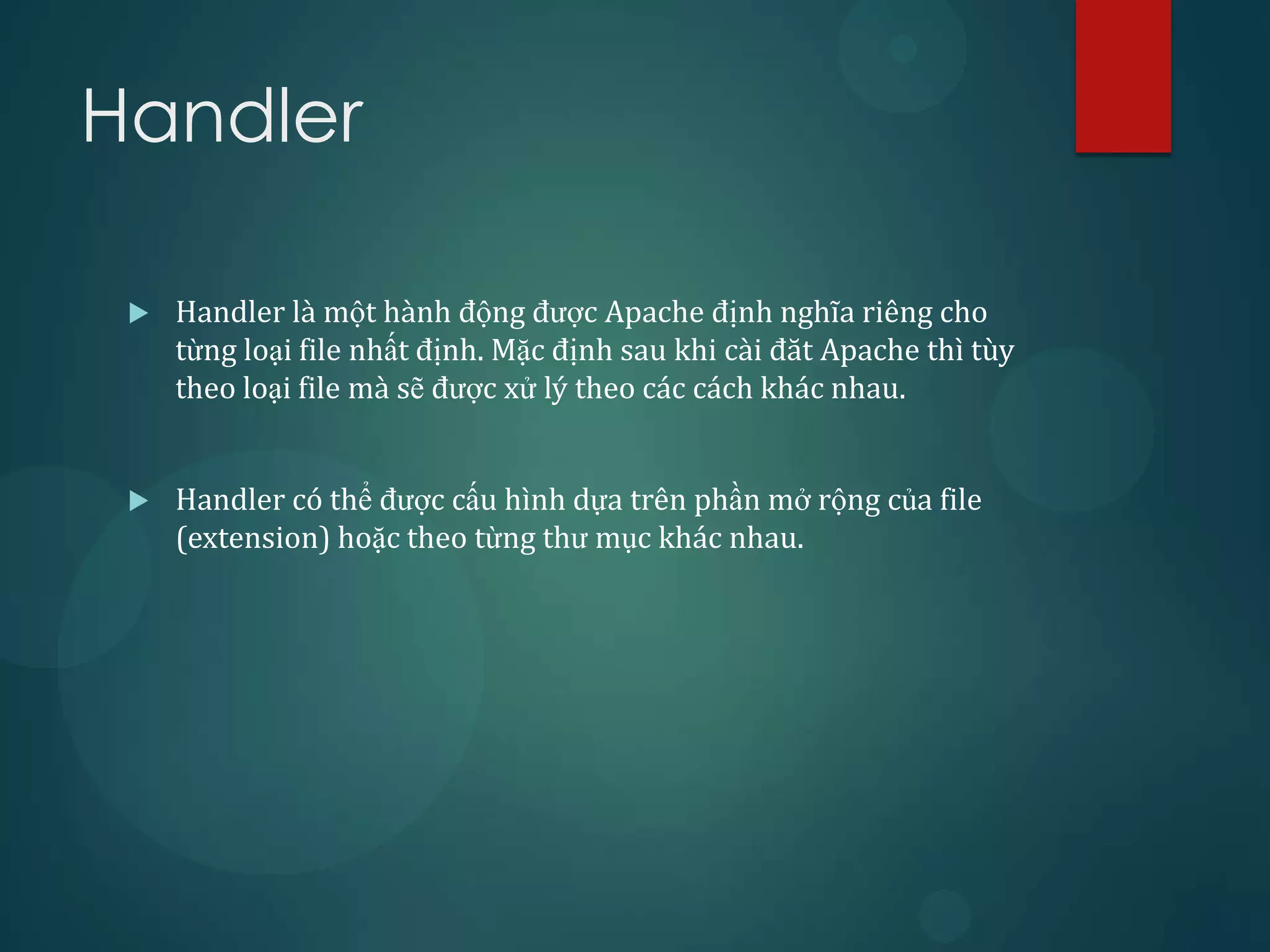 Handler

    Handler là một hành động được Apache định nghĩa riêng cho
     từng loại file nhất định. Mặc định sau khi cài đăt Apache thì tùy
     theo loại file mà sẽ được xử lý theo các cách khác nhau.


    Handler có thể được cấu hình dựa trên phần mở rộng của file
     (extension) hoặc theo từng thư mục khác nhau.
 