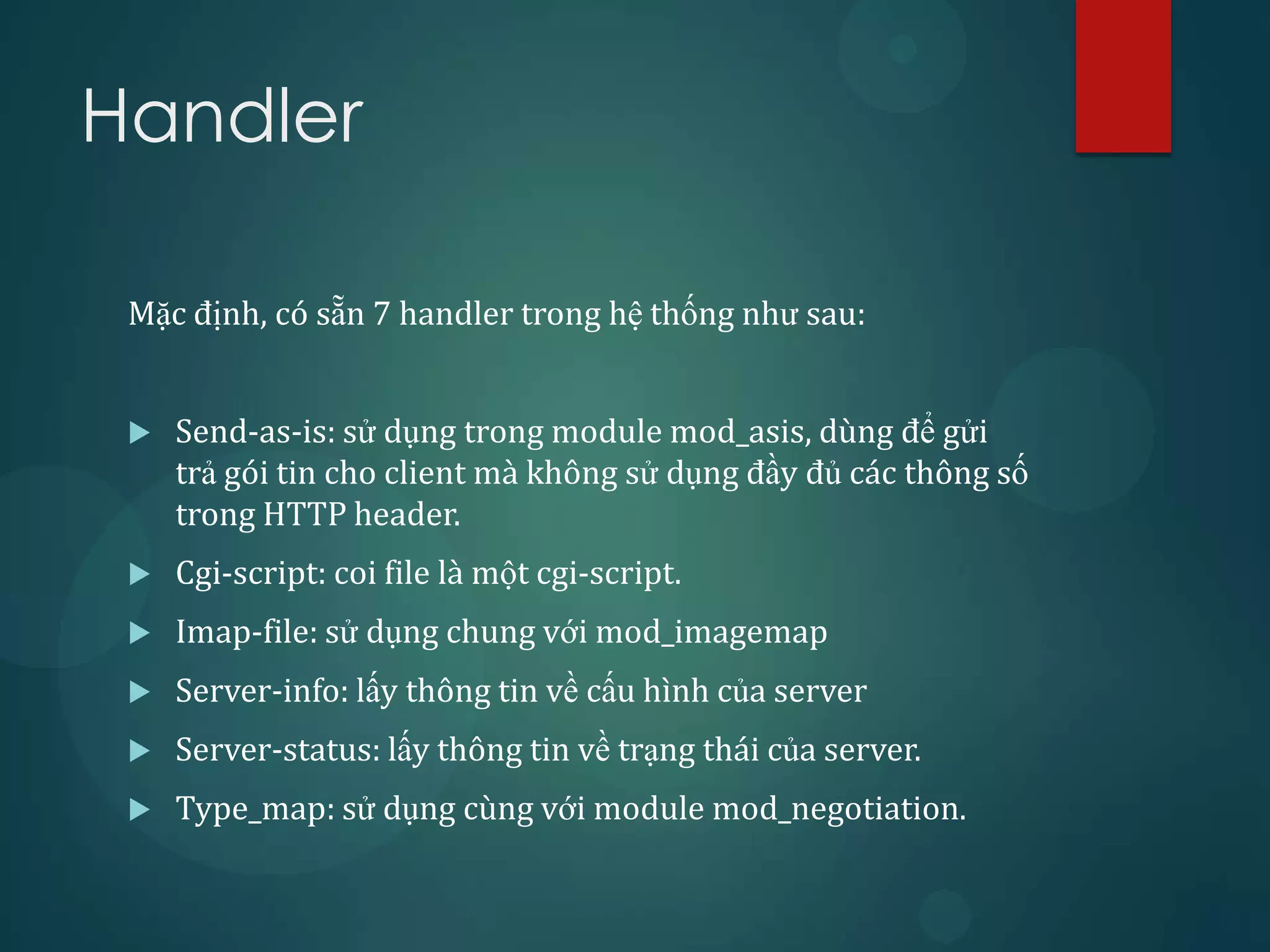 Handler

 Mặc định, có sẵn 7 handler trong hệ thống như sau:


    Send-as-is: sử dụng trong module mod_asis, dùng để gửi
     trả gói tin cho client mà không sử dụng đầy đủ các thông số
     trong HTTP header.
    Cgi-script: coi file là một cgi-script.
    Imap-file: sử dụng chung với mod_imagemap
    Server-info: lấy thông tin về cấu hình của server
    Server-status: lấy thông tin về trạng thái của server.
    Type_map: sử dụng cùng với module mod_negotiation.
 