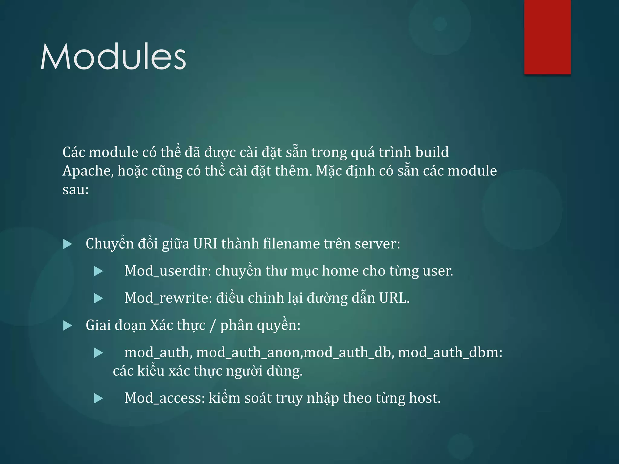 Modules

 Các module có thể đã được cài đặt sẵn trong quá trình build
 Apache, hoặc cũng có thể cài đặt thêm. Mặc định có sẵn các module
 sau:


    Chuyển đổi giữa URI thành filename trên server:
          Mod_userdir: chuyển thư mục home cho từng user.
          Mod_rewrite: điều chỉnh lại đường dẫn URL.
    Giai đoạn Xác thực / phân quyền:
           mod_auth, mod_auth_anon,mod_auth_db, mod_auth_dbm:
          các kiểu xác thực người dùng.
          Mod_access: kiểm soát truy nhập theo từng host.
 