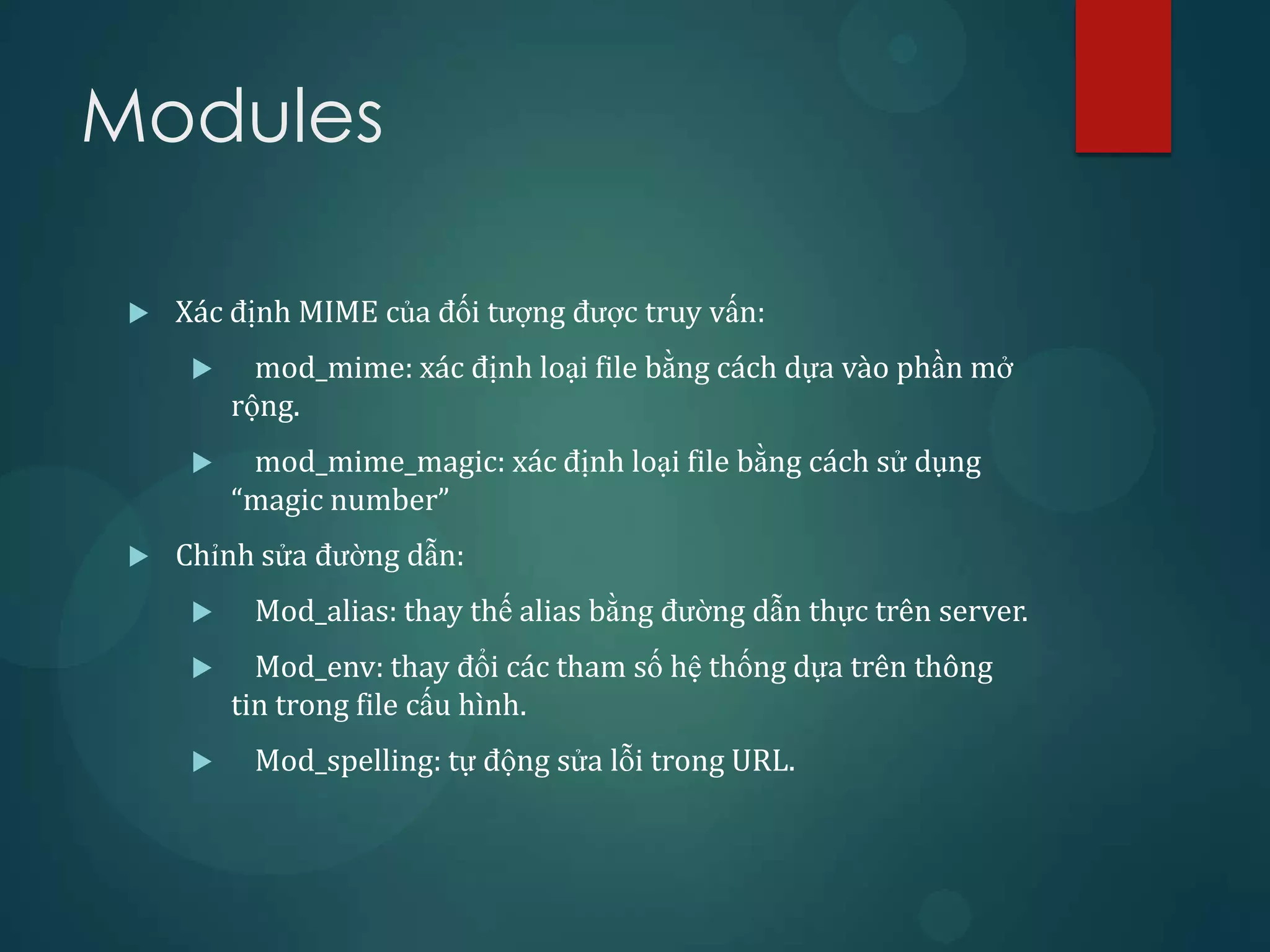 Modules

    Xác định MIME của đối tượng được truy vấn:
           mod_mime: xác định loại file bằng cách dựa vào phần mở
          rộng.
          mod_mime_magic: xác định loại file bằng cách sử dụng
          “magic number”
    Chỉnh sửa đường dẫn:
          Mod_alias: thay thế alias bằng đường dẫn thực trên server.
           Mod_env: thay đổi các tham số hệ thống dựa trên thông
          tin trong file cấu hình.
          Mod_spelling: tự động sửa lỗi trong URL.
 