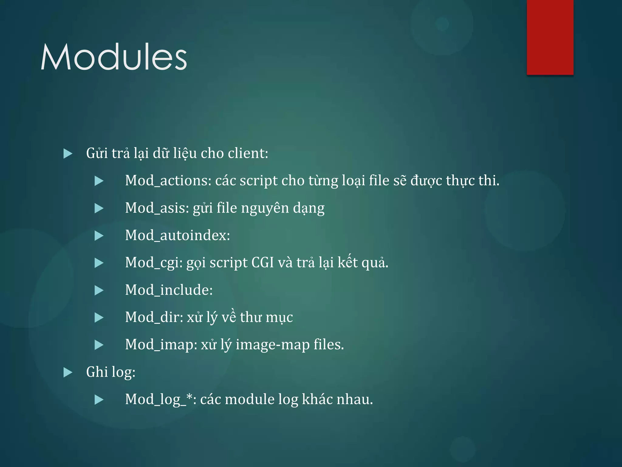 Modules

    Gửi trả lại dữ liệu cho client:
          Mod_actions: các script cho từng loại file sẽ được thực thi.
          Mod_asis: gửi file nguyên dạng
          Mod_autoindex:
          Mod_cgi: gọi script CGI và trả lại kết quả.
          Mod_include:
          Mod_dir: xử lý về thư mục
          Mod_imap: xử lý image-map files.
    Ghi log:
          Mod_log_*: các module log khác nhau.
 