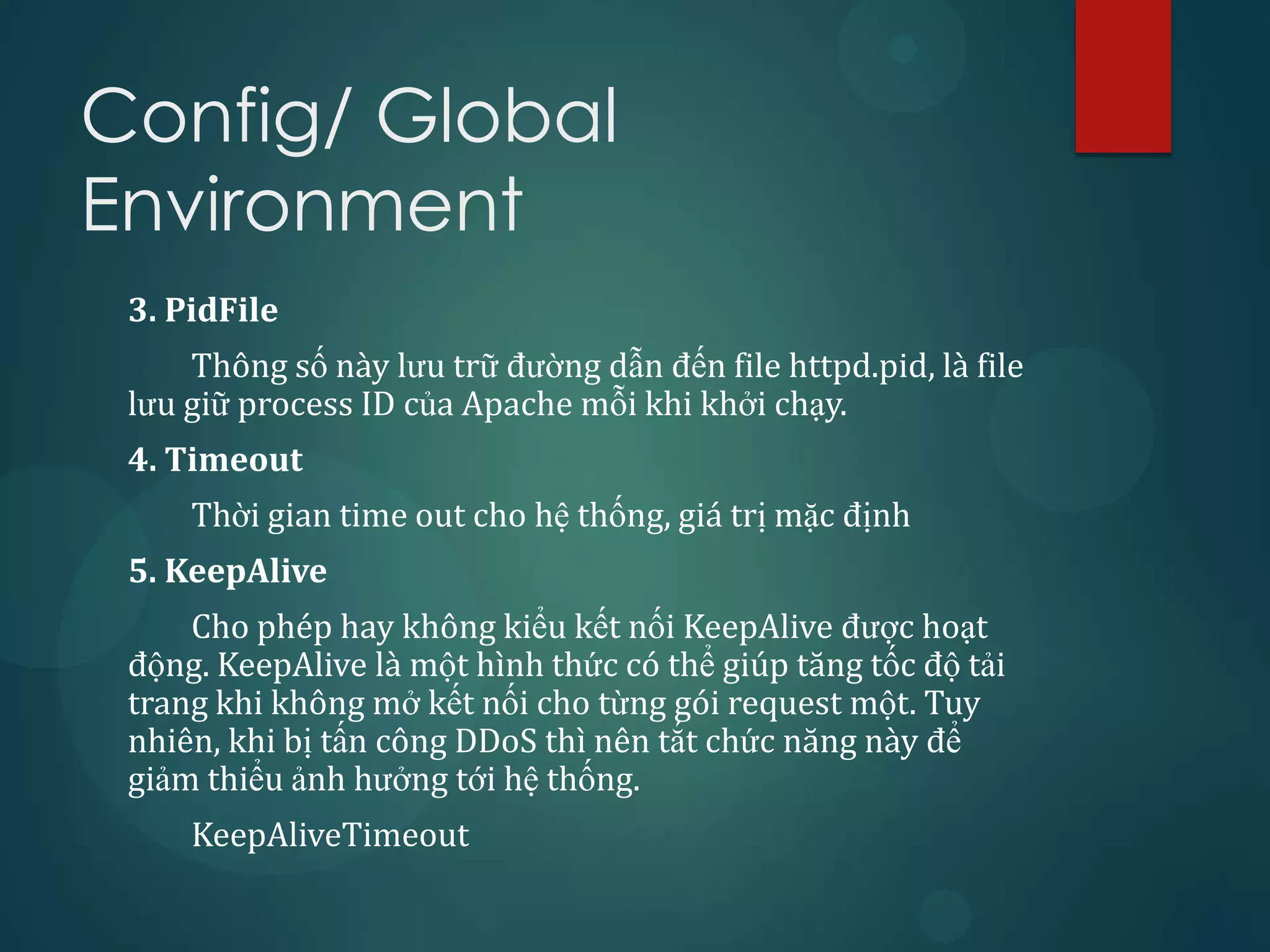 Config/ Global
Environment
 3. PidFile
     Thông số này lưu trữ đường dẫn đến file httpd.pid, là file
 lưu giữ process ID của Apache mỗi khi khởi chạy.
 4. Timeout
     Thời gian time out cho hệ thống, giá trị mặc định
 5. KeepAlive
     Cho phép hay không kiểu kết nối KeepAlive được hoạt
 động. KeepAlive là một hình thức có thể giúp tăng tốc độ tải
 trang khi không mở kết nối cho từng gói request một. Tuy
 nhiên, khi bị tấn công DDoS thì nên tắt chức năng này để
 giảm thiểu ảnh hưởng tới hệ thống.
     KeepAliveTimeout
 