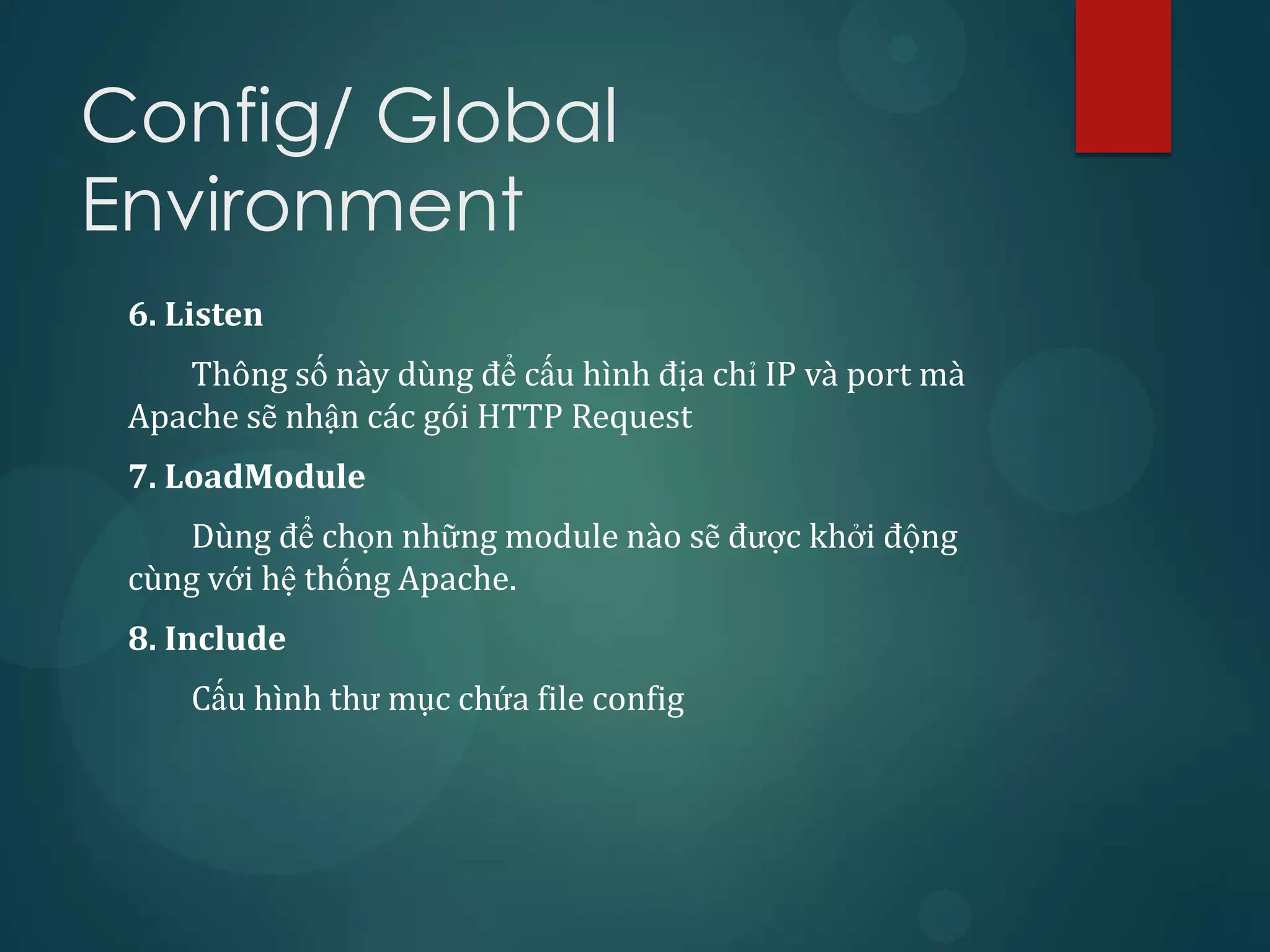 Config/ Global
Environment
 6. Listen
    Thông số này dùng để cấu hình địa chỉ IP và port mà
 Apache sẽ nhận các gói HTTP Request
 7. LoadModule
    Dùng để chọn những module nào sẽ được khởi động
 cùng với hệ thống Apache.
 8. Include
     Cấu hình thư mục chứa file config
 