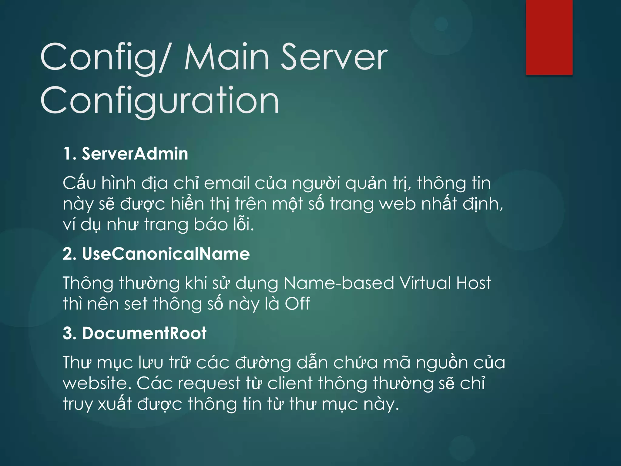 Config/ Main Server
Configuration
 1. ServerAdmin
 Cấu hình địa chỉ email của người quản trị, thông tin
 này sẽ được hiển thị trên một số trang web nhất định,
 ví dụ như trang báo lỗi.
 2. UseCanonicalName
 Thông thường khi sử dụng Name-based Virtual Host
 thì nên set thông số này là Off
 3. DocumentRoot
 Thư mục lưu trữ các đường dẫn chứa mã nguồn của
 website. Các request từ client thông thường sẽ chỉ
 truy xuất được thông tin từ thư mục này.
 