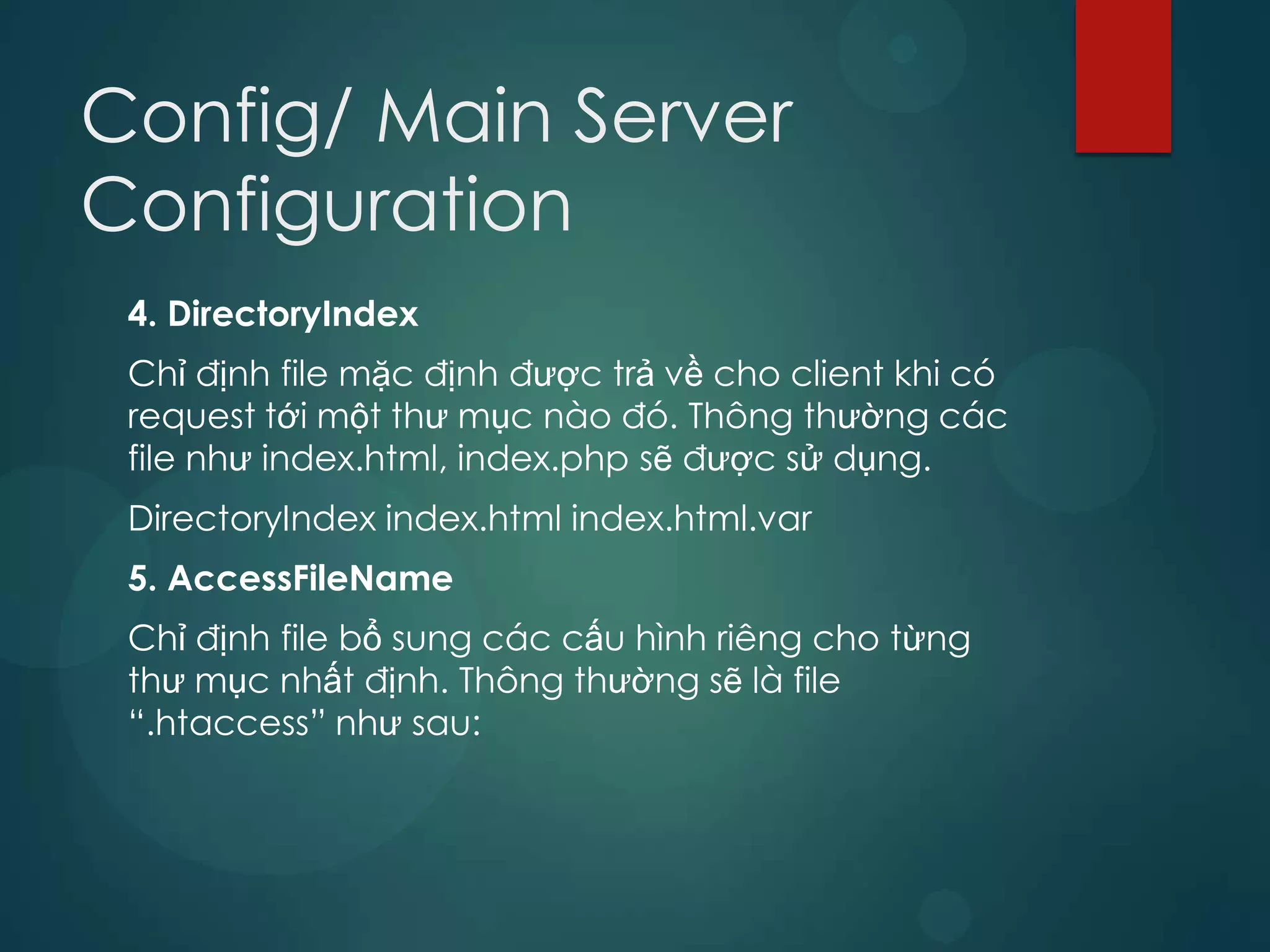 Config/ Main Server
Configuration
 4. DirectoryIndex
 Chỉ định file mặc định được trả về cho client khi có
 request tới một thư mục nào đó. Thông thường các
 file như index.html, index.php sẽ được sử dụng.
 DirectoryIndex index.html index.html.var
 5. AccessFileName
 Chỉ định file bổ sung các cấu hình riêng cho từng
 thư mục nhất định. Thông thường sẽ là file
 “.htaccess” như sau:
 