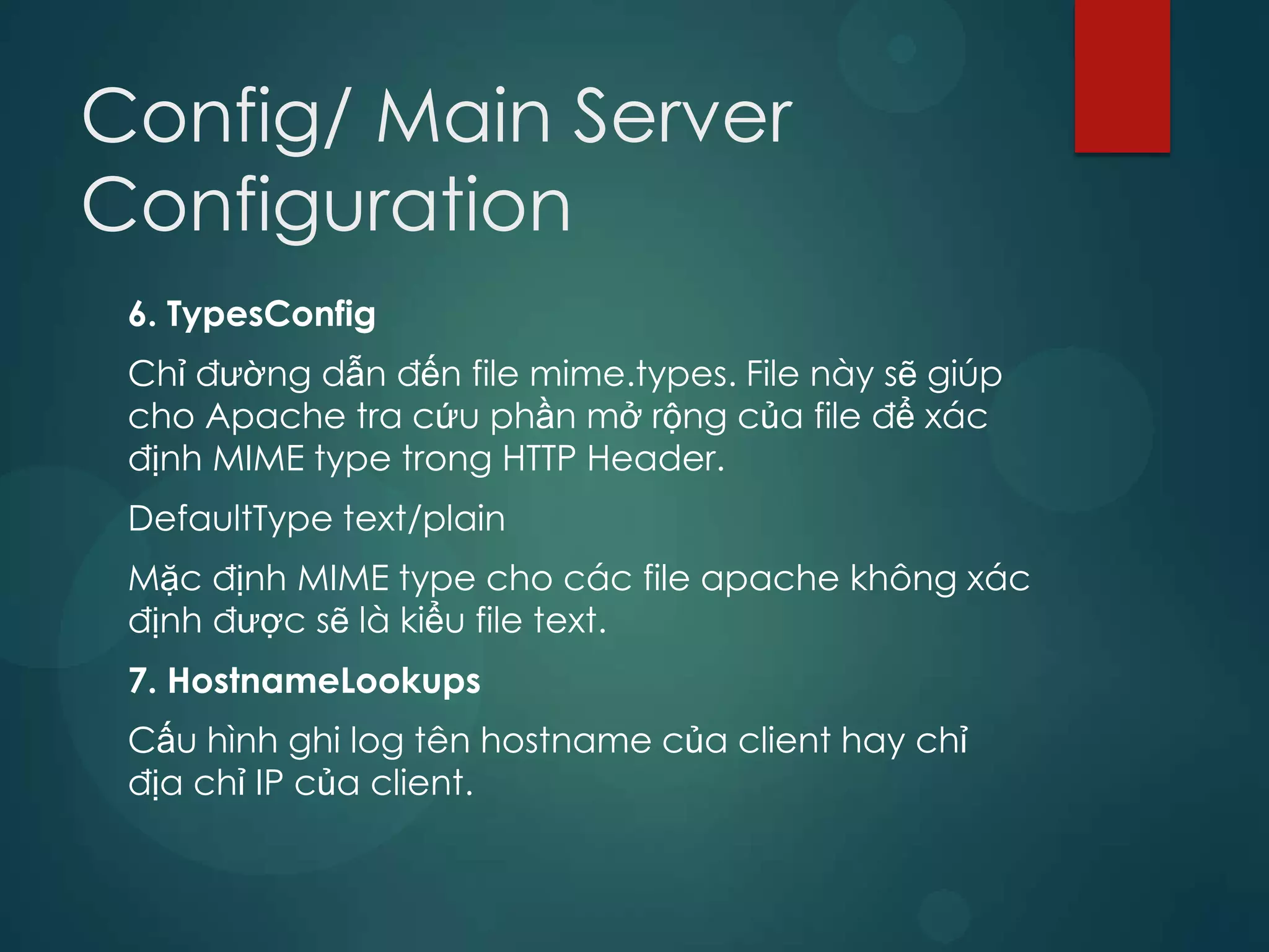 Config/ Main Server
Configuration
 6. TypesConfig
 Chỉ đường dẫn đến file mime.types. File này sẽ giúp
 cho Apache tra cứu phần mở rộng của file để xác
 định MIME type trong HTTP Header.
 DefaultType text/plain
 Mặc định MIME type cho các file apache không xác
 định được sẽ là kiểu file text.
 7. HostnameLookups
 Cấu hình ghi log tên hostname của client hay chỉ
 địa chỉ IP của client.
 