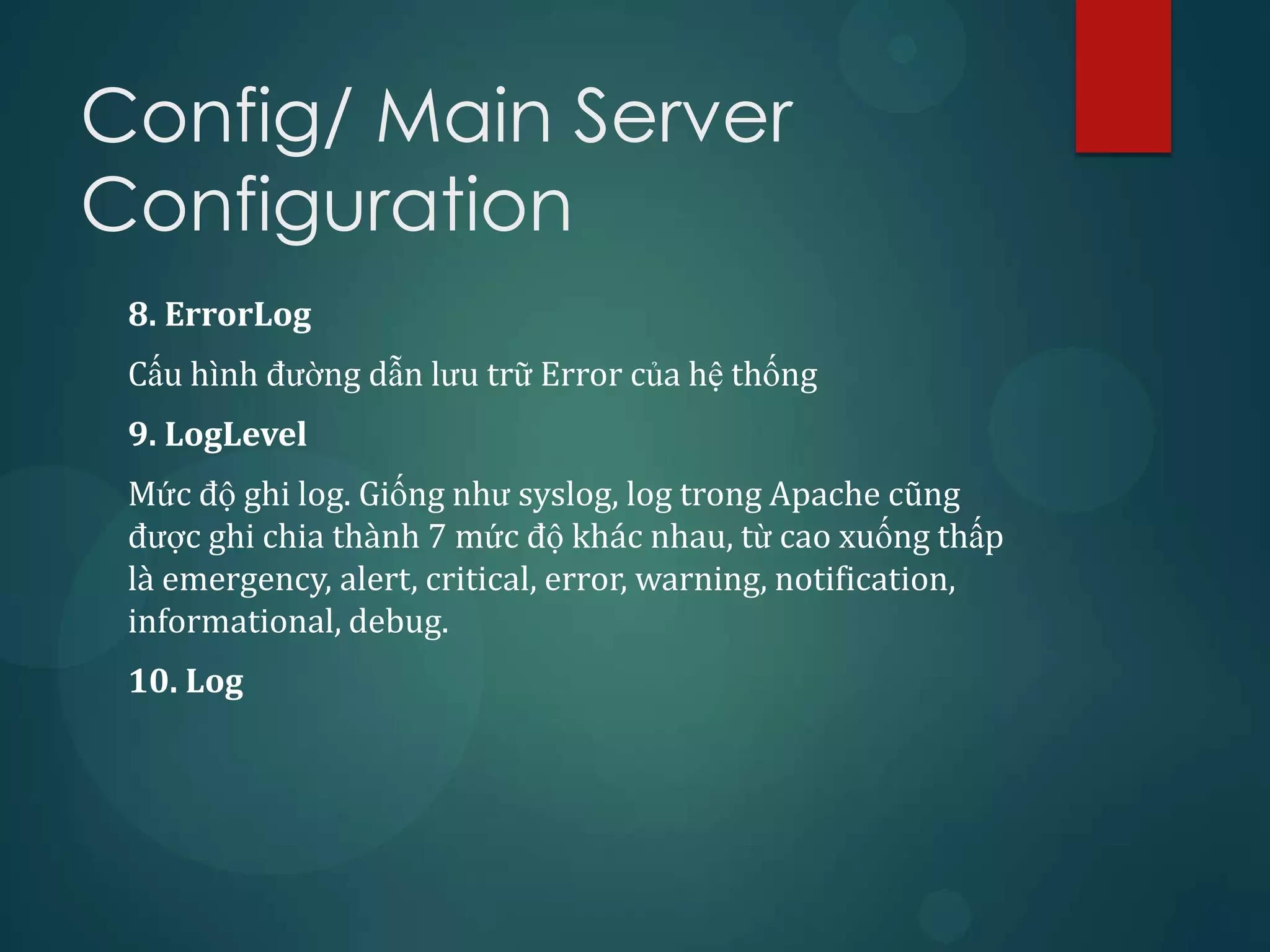 Config/ Main Server
Configuration
 8. ErrorLog
 Cấu hình đường dẫn lưu trữ Error của hệ thống
 9. LogLevel
 Mức độ ghi log. Giống như syslog, log trong Apache cũng
 được ghi chia thành 7 mức độ khác nhau, từ cao xuống thấp
 là emergency, alert, critical, error, warning, notification,
 informational, debug.
 10. Log
 