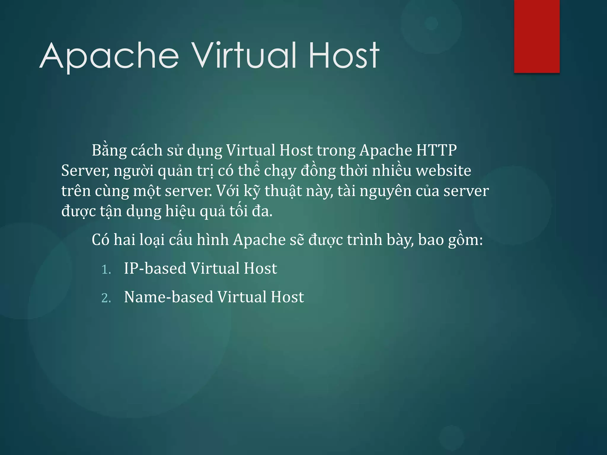 Apache Virtual Host

     Bằng cách sử dụng Virtual Host trong Apache HTTP
 Server, người quản trị có thể chạy đồng thời nhiều website
 trên cùng một server. Với kỹ thuật này, tài nguyên của server
 được tận dụng hiệu quả tối đa.
     Có hai loại cấu hình Apache sẽ được trình bày, bao gồm:
      1.   IP-based Virtual Host
      2.   Name-based Virtual Host
 