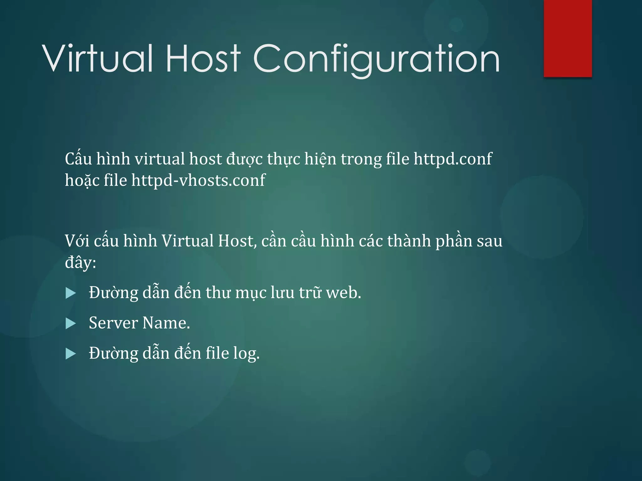 Virtual Host Configuration

 Cấu hình virtual host được thực hiện trong file httpd.conf
 hoặc file httpd-vhosts.conf


 Với cấu hình Virtual Host, cần cầu hình các thành phần sau
 đây:
    Đường dẫn đến thư mục lưu trữ web.
    Server Name.
    Đường dẫn đến file log.
 
