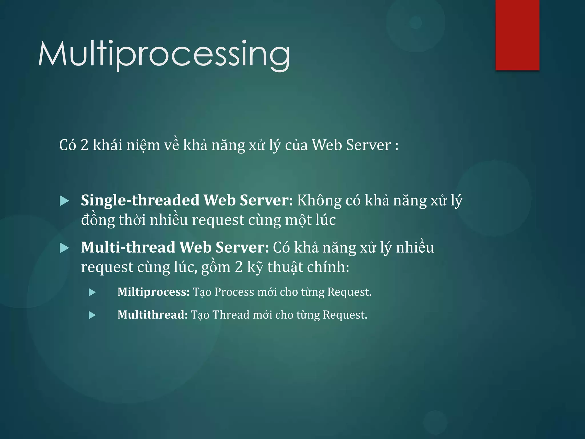Multiprocessing

 Có 2 khái niệm về khả năng xử lý của Web Server :


    Single-threaded Web Server: Không có khả năng xử lý
     đồng thời nhiều request cùng một lúc
    Multi-thread Web Server: Có khả năng xử lý nhiều
     request cùng lúc, gồm 2 kỹ thuật chính:
        Miltiprocess: Tạo Process mới cho từng Request.
        Multithread: Tạo Thread mới cho từng Request.
 