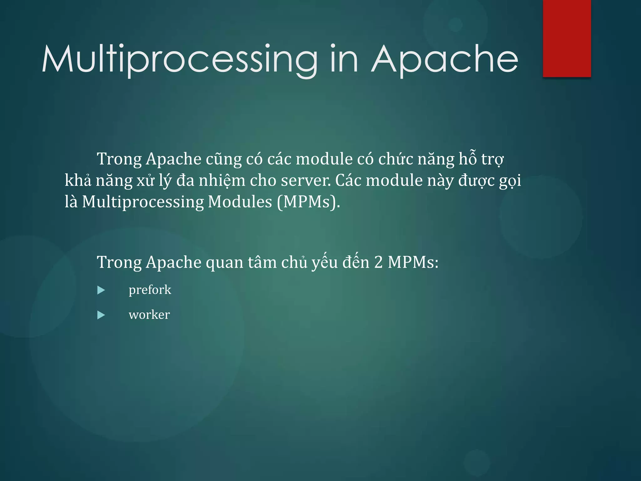 Multiprocessing in Apache

     Trong Apache cũng có các module có chức năng hỗ trợ
 khả năng xử lý đa nhiệm cho server. Các module này được gọi
 là Multiprocessing Modules (MPMs).


     Trong Apache quan tâm chủ yếu đến 2 MPMs:
        prefork
        worker
 