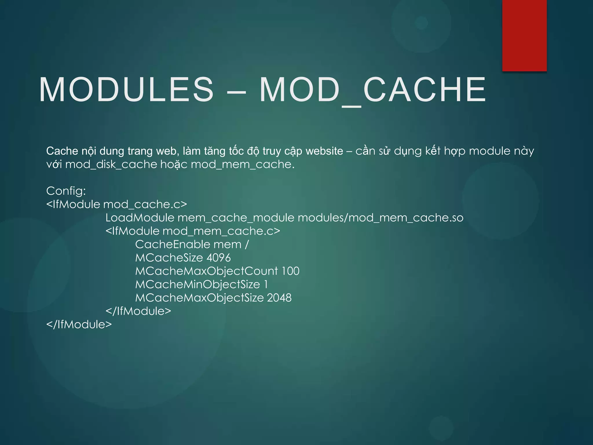 MODULES – MOD_CACHE
Cache nội dung trang web, làm tăng tốc độ truy cập website – cần sử dụng kết hợp module này
với mod_disk_cache hoặc mod_mem_cache.

Config:
<IfModule mod_cache.c>
          LoadModule mem_cache_module modules/mod_mem_cache.so
          <IfModule mod_mem_cache.c>
               CacheEnable mem /
               MCacheSize 4096
               MCacheMaxObjectCount 100
               MCacheMinObjectSize 1
               MCacheMaxObjectSize 2048
          </IfModule>
</IfModule>
 