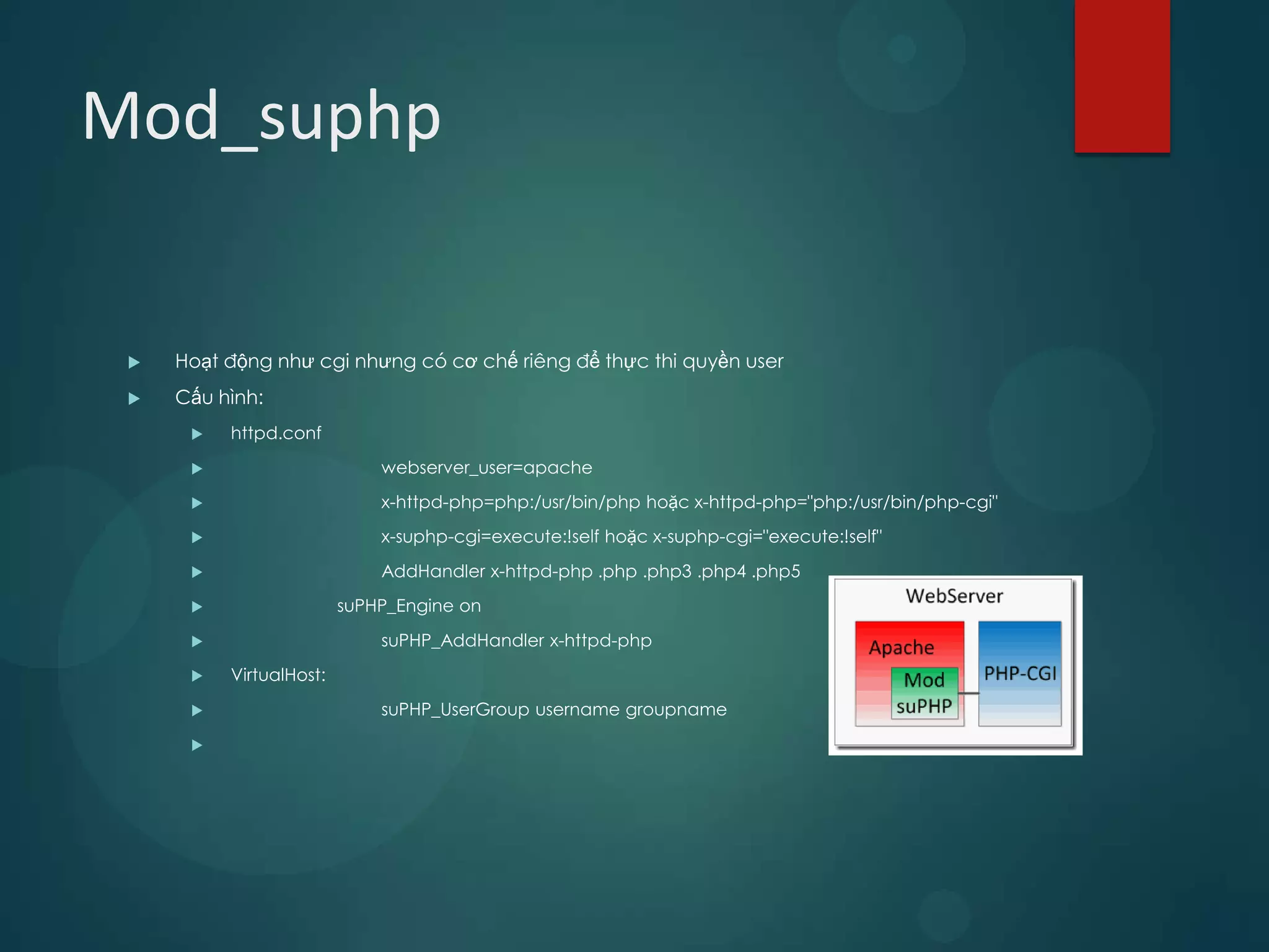 Mod_suphp


    Hoạt động như cgi nhưng có cơ chế riêng để thực thi quyền user
    Cấu hình:
         httpd.conf
                            webserver_user=apache
                            x-httpd-php=php:/usr/bin/php hoặc x-httpd-php="php:/usr/bin/php-cgi"
                            x-suphp-cgi=execute:!self hoặc x-suphp-cgi="execute:!self"
                            AddHandler x-httpd-php .php .php3 .php4 .php5
                        suPHP_Engine on
                            suPHP_AddHandler x-httpd-php
         VirtualHost:
                            suPHP_UserGroup username groupname
      
 