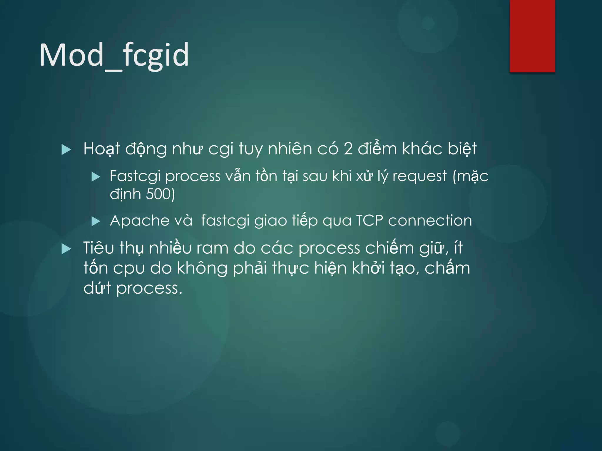 Mod_fcgid

    Hoạt động như cgi tuy nhiên có 2 điểm khác biệt
        Fastcgi process vẫn tồn tại sau khi xử lý request (mặc
         định 500)
        Apache và fastcgi giao tiếp qua TCP connection
    Tiêu thụ nhiều ram do các process chiếm giữ, ít
     tốn cpu do không phải thực hiện khởi tạo, chấm
     dứt process.
 