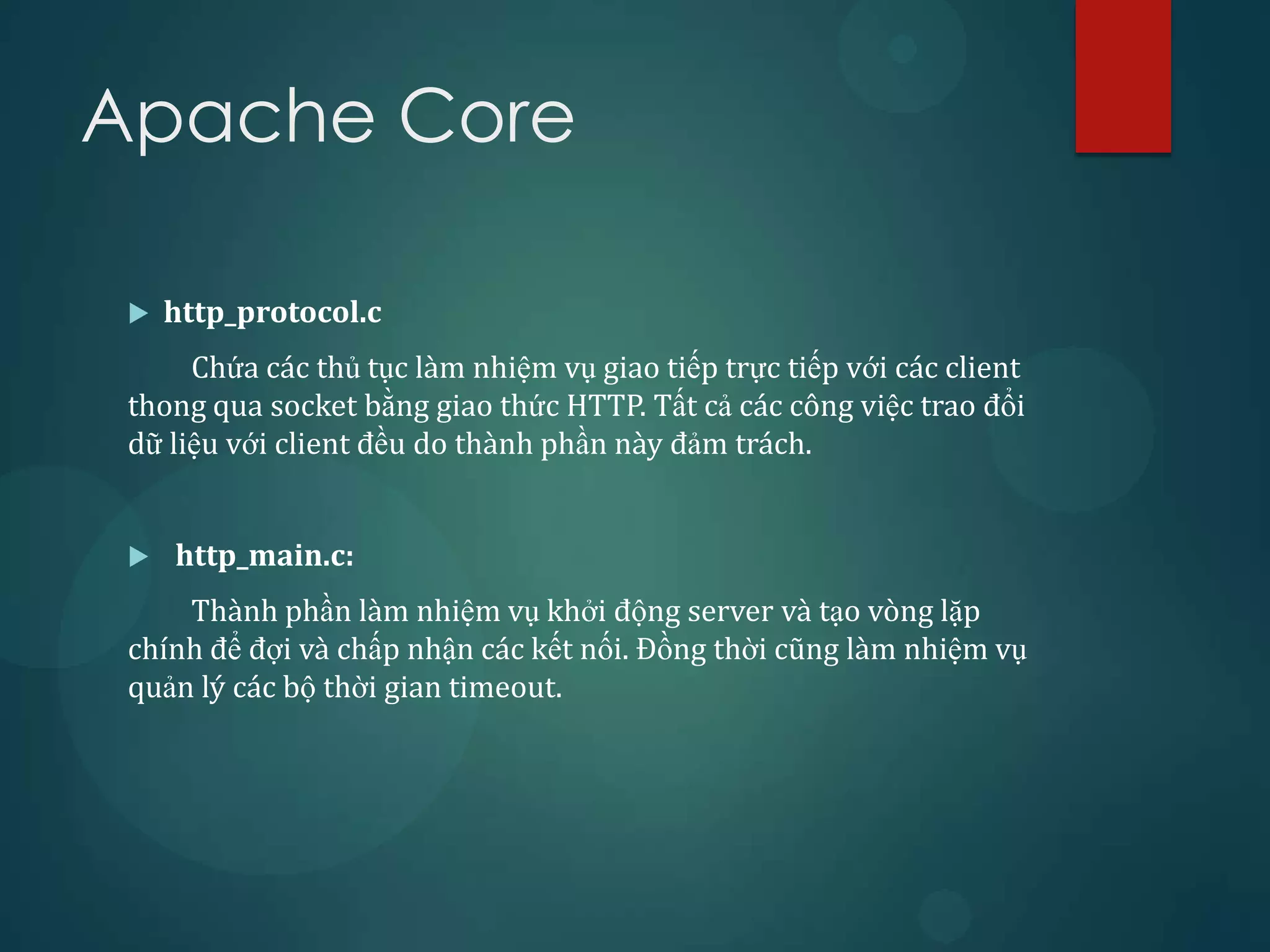 Apache Core

    http_protocol.c
      Chứa các thủ tục làm nhiệm vụ giao tiếp trực tiếp với các client
 thong qua socket bằng giao thức HTTP. Tất cả các công việc trao đổi
 dữ liệu với client đều do thành phần này đảm trách.


    http_main.c:
     Thành phần làm nhiệm vụ khởi động server và tạo vòng lặp
 chính để đợi và chấp nhận các kết nối. Đồng thời cũng làm nhiệm vụ
 quản lý các bộ thời gian timeout.
 