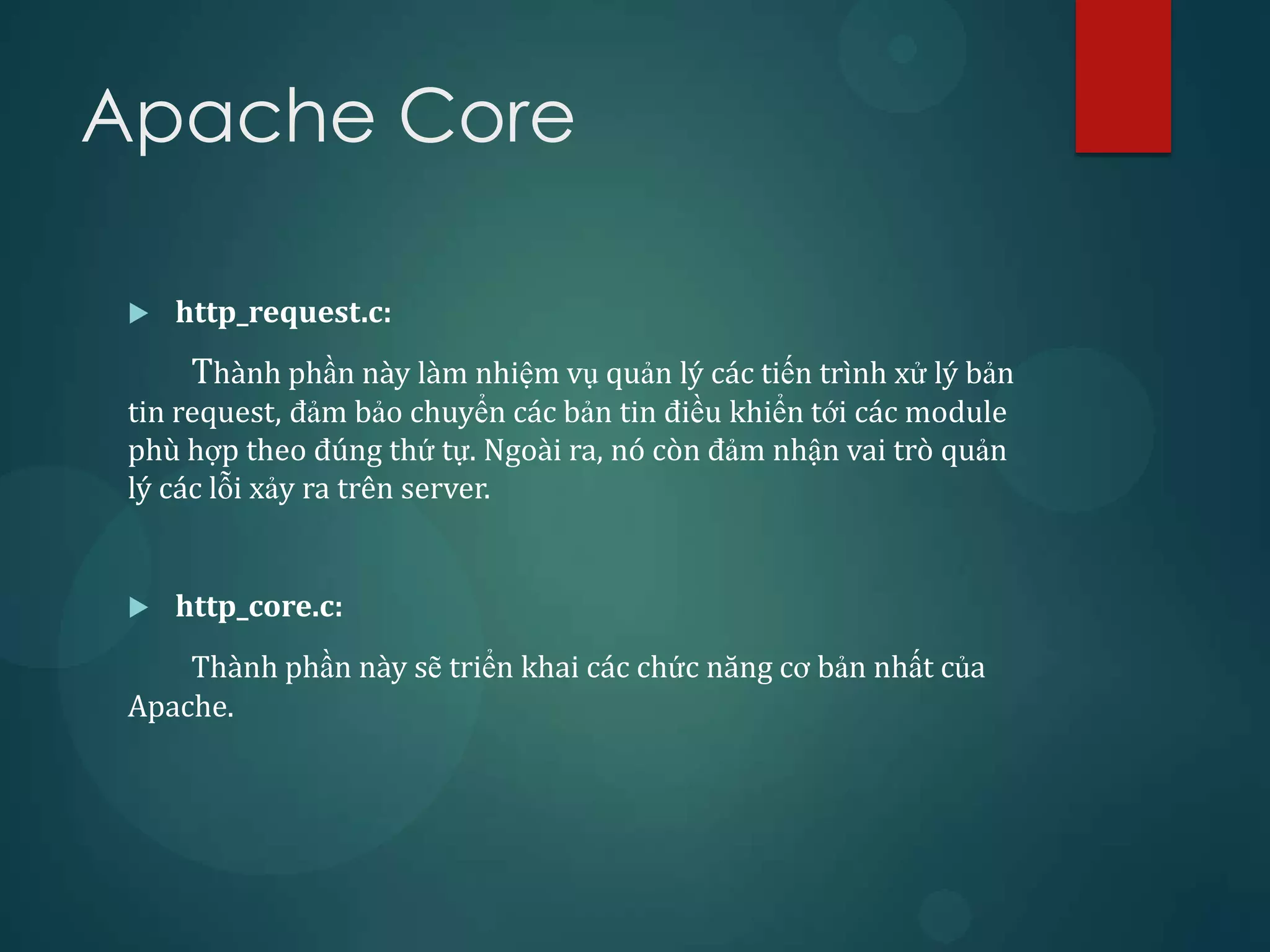Apache Core

    http_request.c:
      Thành phần này làm nhiệm vụ quản lý các tiến trình xử lý bản
 tin request, đảm bảo chuyển các bản tin điều khiển tới các module
 phù hợp theo đúng thứ tự. Ngoài ra, nó còn đảm nhận vai trò quản
 lý các lỗi xảy ra trên server.


    http_core.c:
     Thành phần này sẽ triển khai các chức năng cơ bản nhất của
 Apache.
 