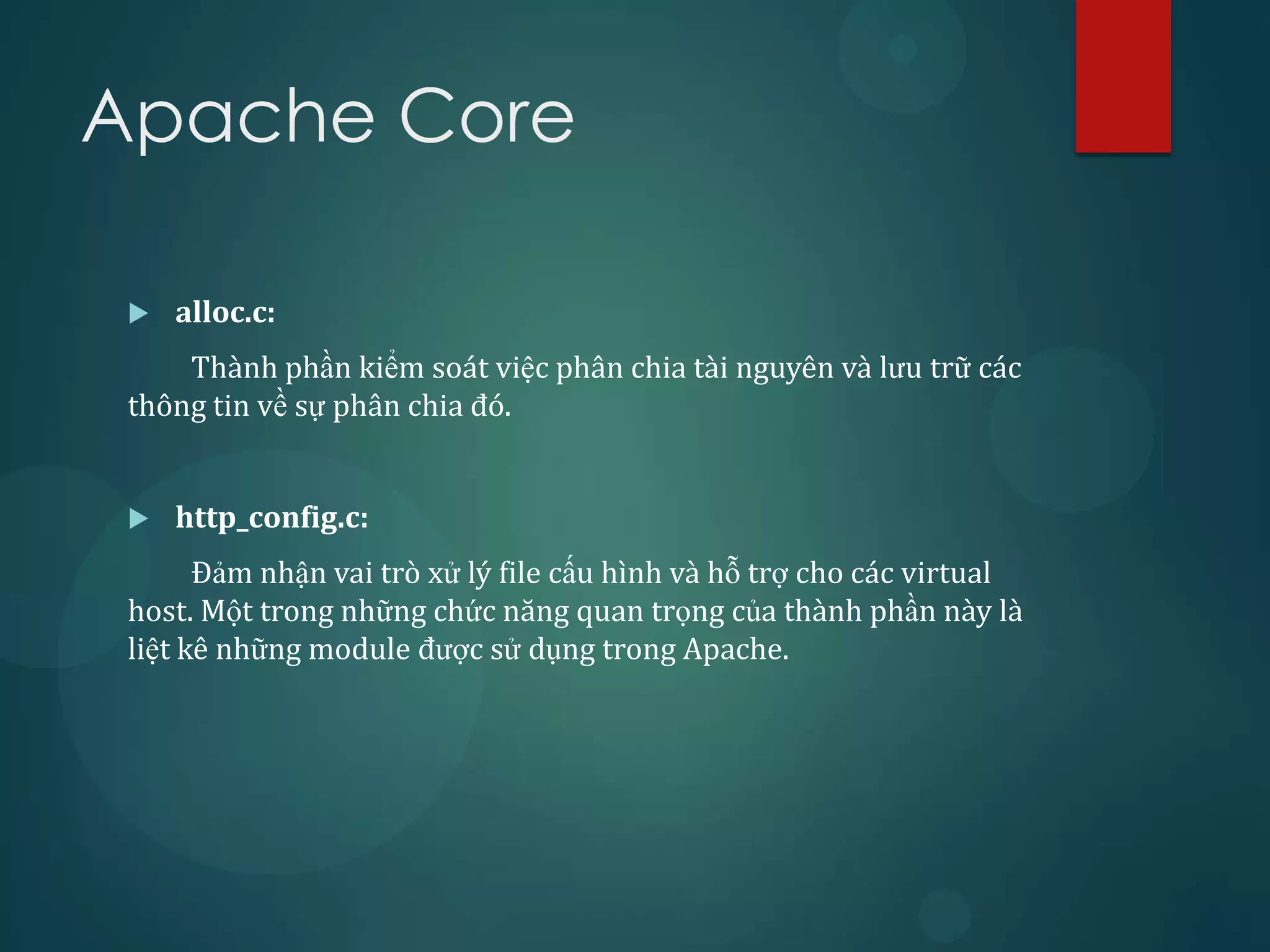 Apache Core

    alloc.c:
     Thành phần kiểm soát việc phân chia tài nguyên và lưu trữ các
 thông tin về sự phân chia đó.


    http_config.c:
       Đảm nhận vai trò xử lý file cấu hình và hỗ trợ cho các virtual
 host. Một trong những chức năng quan trọng của thành phần này là
 liệt kê những module được sử dụng trong Apache.
 