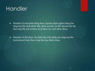 Handler

    Handler là một hành động được Apache định nghĩa riêng cho
     từng loại file nhất định. Mặc định sau khi cài đăt Apache thì tùy
     theo loại file mà sẽ được xử lý theo các cách khác nhau.


    Handler có thể được cấu hình dựa trên phần mở rộng của file
     (extension) hoặc theo từng thư mục khác nhau.
 