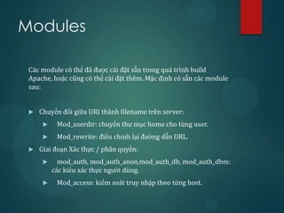 Modules

 Các module có thể đã được cài đặt sẵn trong quá trình build
 Apache, hoặc cũng có thể cài đặt thêm. Mặc định có sẵn các module
 sau:


    Chuyển đổi giữa URI thành filename trên server:
          Mod_userdir: chuyển thư mục home cho từng user.
          Mod_rewrite: điều chỉnh lại đường dẫn URL.
    Giai đoạn Xác thực / phân quyền:
           mod_auth, mod_auth_anon,mod_auth_db, mod_auth_dbm:
          các kiểu xác thực người dùng.
          Mod_access: kiểm soát truy nhập theo từng host.
 