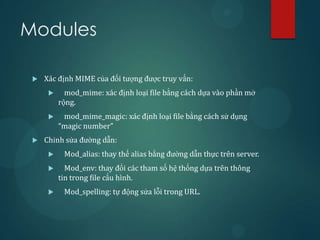 Modules

    Xác định MIME của đối tượng được truy vấn:
           mod_mime: xác định loại file bằng cách dựa vào phần mở
          rộng.
          mod_mime_magic: xác định loại file bằng cách sử dụng
          “magic number”
    Chỉnh sửa đường dẫn:
          Mod_alias: thay thế alias bằng đường dẫn thực trên server.
           Mod_env: thay đổi các tham số hệ thống dựa trên thông
          tin trong file cấu hình.
          Mod_spelling: tự động sửa lỗi trong URL.
 
