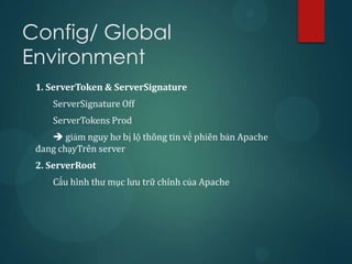Config/ Global
Environment
 1. ServerToken & ServerSignature
     ServerSignature Off
     ServerTokens Prod
     giảm nguy hơ bị lộ thông tin về phiên bản Apache
 đang chạyTrên server
 2. ServerRoot
     Cấu hình thư mục lưu trữ chính của Apache
 