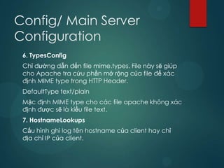 Config/ Main Server
Configuration
 6. TypesConfig
 Chỉ đường dẫn đến file mime.types. File này sẽ giúp
 cho Apache tra cứu phần mở rộng của file để xác
 định MIME type trong HTTP Header.
 DefaultType text/plain
 Mặc định MIME type cho các file apache không xác
 định được sẽ là kiểu file text.
 7. HostnameLookups
 Cấu hình ghi log tên hostname của client hay chỉ
 địa chỉ IP của client.
 