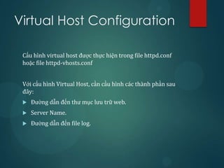 Virtual Host Configuration

 Cấu hình virtual host được thực hiện trong file httpd.conf
 hoặc file httpd-vhosts.conf


 Với cấu hình Virtual Host, cần cầu hình các thành phần sau
 đây:
    Đường dẫn đến thư mục lưu trữ web.
    Server Name.
    Đường dẫn đến file log.
 