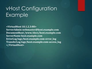 vHost Configuration
Example

<VirtualHost 10.1.2.3:80>
ServerAdmin webmaster@host.example.com
DocumentRoot /www/docs/host.example.com
ServerName host.example.com
ErrorLog logs/host.example.com-error_log
TransferLog logs/host.example.com-access_log
</VirtualHost>
 