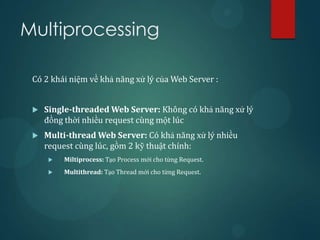Multiprocessing

 Có 2 khái niệm về khả năng xử lý của Web Server :


    Single-threaded Web Server: Không có khả năng xử lý
     đồng thời nhiều request cùng một lúc
    Multi-thread Web Server: Có khả năng xử lý nhiều
     request cùng lúc, gồm 2 kỹ thuật chính:
        Miltiprocess: Tạo Process mới cho từng Request.
        Multithread: Tạo Thread mới cho từng Request.
 