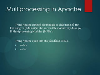 Multiprocessing in Apache

     Trong Apache cũng có các module có chức năng hỗ trợ
 khả năng xử lý đa nhiệm cho server. Các module này được gọi
 là Multiprocessing Modules (MPMs).


     Trong Apache quan tâm chủ yếu đến 2 MPMs:
        prefork
        worker
 