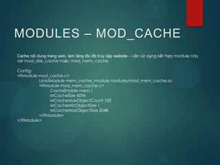 MODULES – MOD_CACHE
Cache nội dung trang web, làm tăng tốc độ truy cập website – cần sử dụng kết hợp module này
với mod_disk_cache hoặc mod_mem_cache.

Config:
<IfModule mod_cache.c>
          LoadModule mem_cache_module modules/mod_mem_cache.so
          <IfModule mod_mem_cache.c>
               CacheEnable mem /
               MCacheSize 4096
               MCacheMaxObjectCount 100
               MCacheMinObjectSize 1
               MCacheMaxObjectSize 2048
          </IfModule>
</IfModule>
 