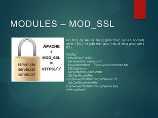 MODULES – MOD_SSL
         Mã hóa dữ liệu sử dụng giao thức Secure Sockets
         Layer ( SSL ) và bảo mật giao thức ở tầng giao vận (
         TLS )

         Config:
         <VirtualHost *:443>
           ServerAdmin usera.com
           DocumentRoot "/var/www/html/tien.td/"
           SSLEngine on
           ServerName usera.com
           SSLCertificateFile
         /var/www/html/tien.td/ssl/server.crt
           SSLCertificateKeyFile
         /var/www/html/tien.td/ssl/server.key
         </VirtualHost>
 