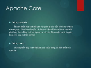 Apache Core

    http_request.c:
      Thành phần này làm nhiệm vụ quản lý các tiến trình xử lý bản
 tin request, đảm bảo chuyển các bản tin điều khiển tới các module
 phù hợp theo đúng thứ tự. Ngoài ra, nó còn đảm nhận vai trò quản
 lý các lỗi xảy ra trên server.


    http_core.c:
     Thành phần này sẽ triển khai các chức năng cơ bản nhất của
 Apache.
 